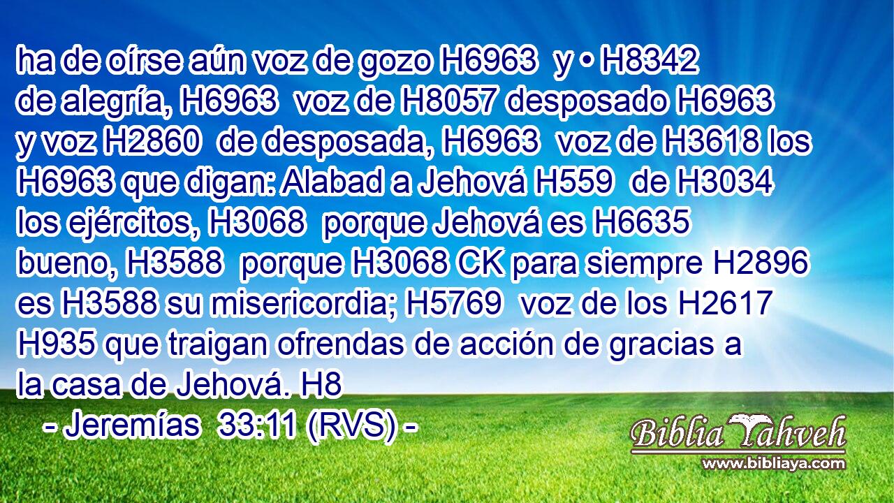 ha de oírse aún voz de gozo H6963  y • H8342  de alegría, H6963  voz de H8057 desposado H6963  y voz H2860  de desposada, H6963  voz de H3618 los H6963 que digan: Alabad a Jehová H559  de H3034 los ejércitos, H3068  porque Jehová es H6635 bueno, H3588  porque H3068 CK para siempre H2896  es H3588 su misericordia; H5769  voz de los H2617 H935 que traigan ofrendas de acción de gracias a la casa de Jehová. H8