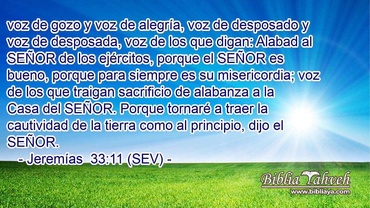voz de gozo y voz de alegría, voz de desposado y voz de desposada, voz de los que digan: Alabad al SEÑOR de los ejércitos, porque el SEÑOR es bueno, porque para siempre es su misericordia; voz de los que traigan sacrificio de alabanza a la Casa del SEÑOR. Porque tornaré a traer la cautividad de la tierra como al principio, dijo el SEÑOR.