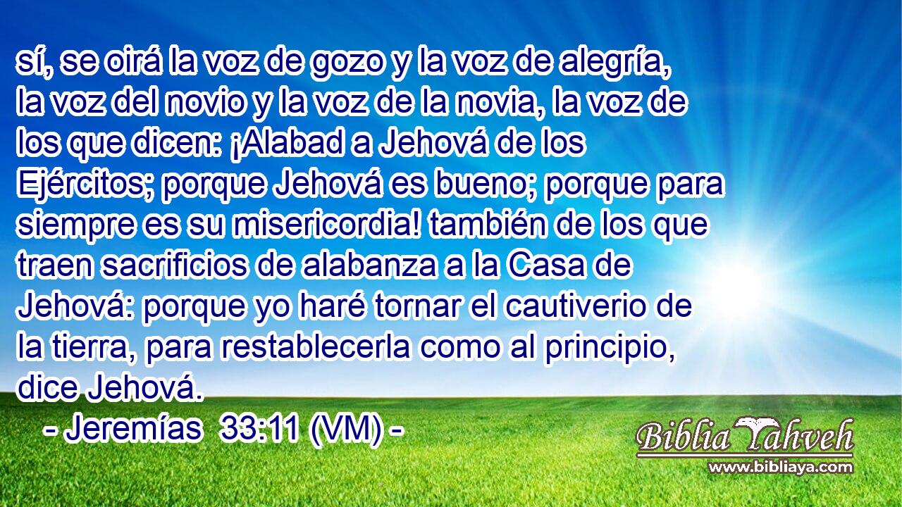  sí, se oirá la voz de gozo y la voz de alegría, la voz del novio y la voz de la novia, la voz de los que dicen: ¡Alabad a Jehová de los Ejércitos; porque Jehová es bueno; porque para siempre es su misericordia! también de los que traen sacrificios de alabanza a la Casa de Jehová: porque yo haré tornar el cautiverio de la tierra, para restablecerla como al principio, dice Jehová. 