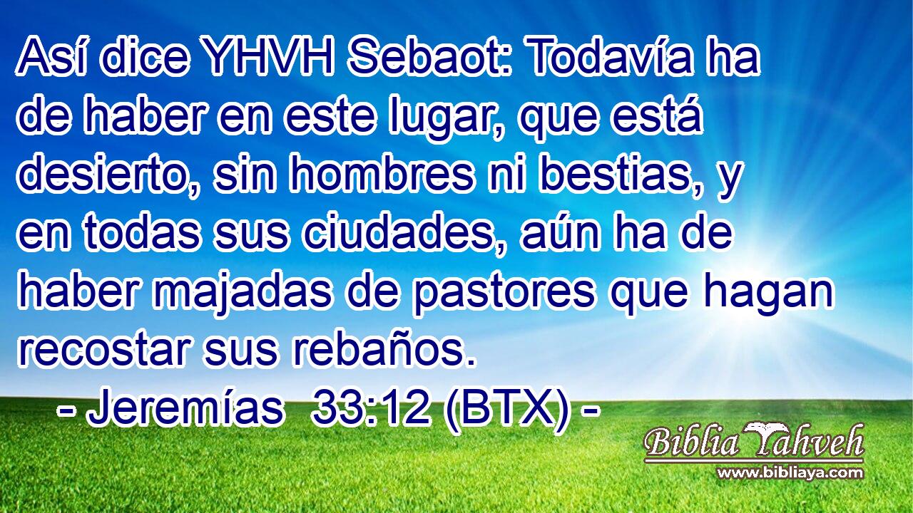 Así dice YHVH Sebaot: Todavía ha de haber en este lugar, que está desierto, sin hombres ni bestias, y en todas sus ciudades, aún ha de haber majadas de pastores que hagan recostar sus rebaños.
