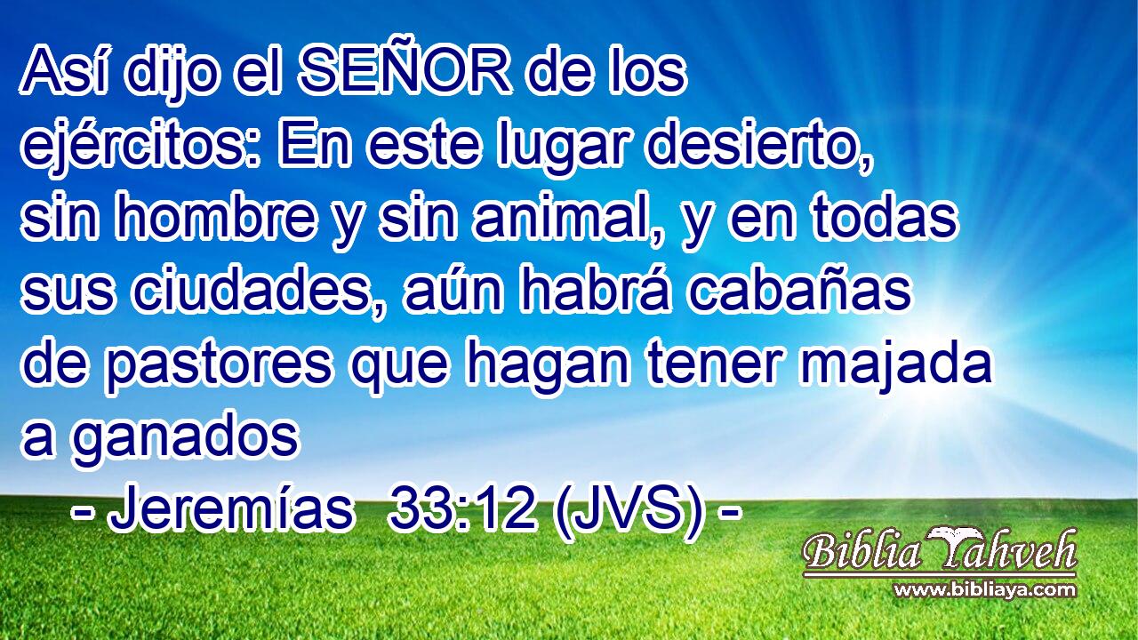 Así dijo el SEÑOR de los ejércitos: En este lugar desierto, sin hombre y sin animal, y en todas sus ciudades, aún habrá cabañas de pastores que hagan tener majada a ganados