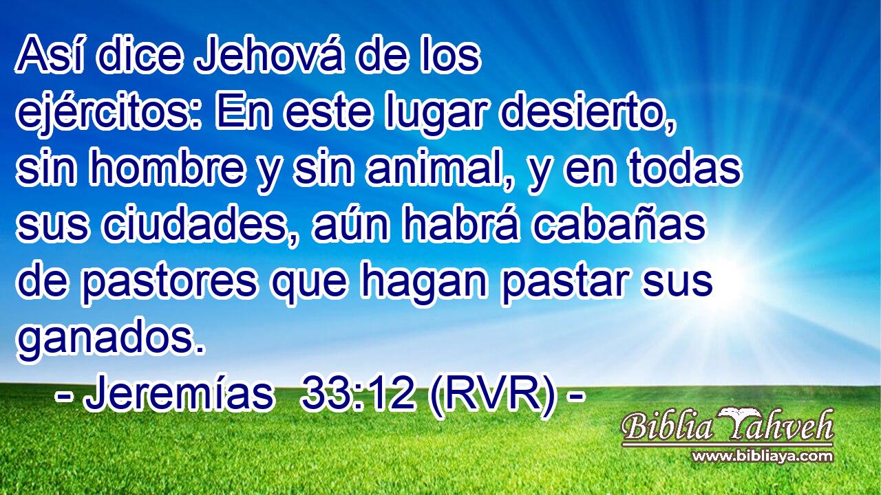 Así dice Jehová de los ejércitos: En este lugar desierto, sin hombre y sin animal, y en todas sus ciudades, aún habrá cabañas de pastores que hagan pastar sus ganados.