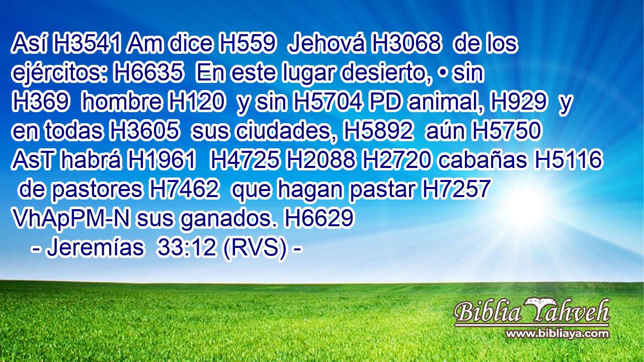 Así H3541 Am dice H559  Jehová H3068  de los ejércitos: H6635  En este lugar desierto, • sin H369  hombre H120  y sin H5704 PD animal, H929  y en todas H3605  sus ciudades, H5892  aún H5750 AsT habrá H1961  H4725 H2088 H2720 cabañas H5116  de pastores H7462  que hagan pastar H7257 VhApPM-N sus ganados. H6629  