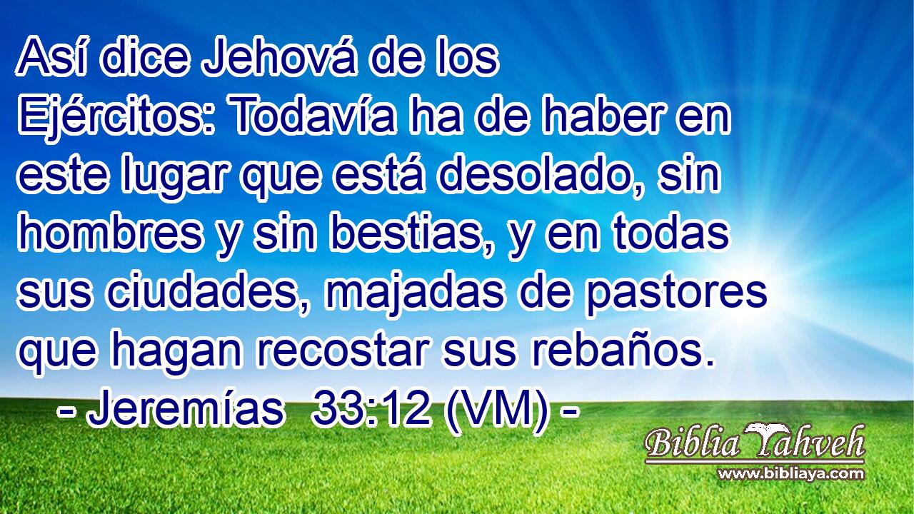  Así dice Jehová de los Ejércitos: Todavía ha de haber en este lugar que está desolado, sin hombres y sin bestias, y en todas sus ciudades, majadas de pastores que hagan recostar sus rebaños. 