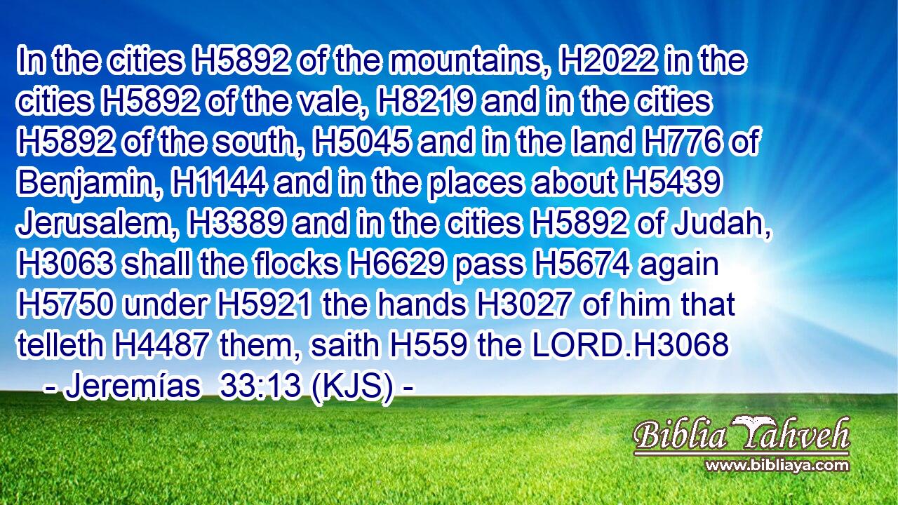 In the cities H5892 of the mountains, H2022 in the cities H5892 of the vale, H8219 and in the cities H5892 of the south, H5045 and in the land H776 of Benjamin, H1144 and in the places about H5439 Jerusalem, H3389 and in the cities H5892 of Judah, H3063 shall the flocks H6629 pass H5674 again H5750 under H5921 the hands H3027 of him that telleth H4487 them, saith H559 the LORD.H3068