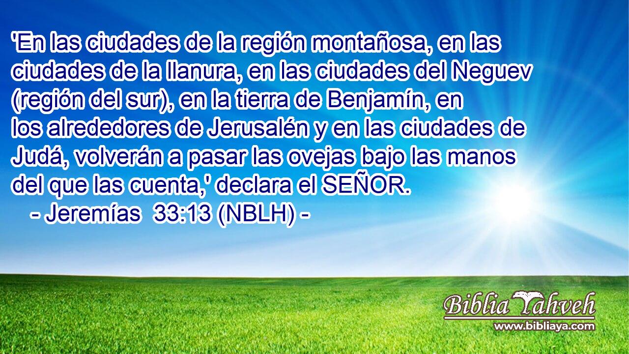  'En las ciudades de la región montañosa, en las ciudades de la llanura, en las ciudades del Neguev (región del sur), en la tierra de Benjamín, en los alrededores de Jerusalén y en las ciudades de Judá, volverán a pasar las ovejas bajo las manos del que las cuenta,' declara el SEÑOR. 