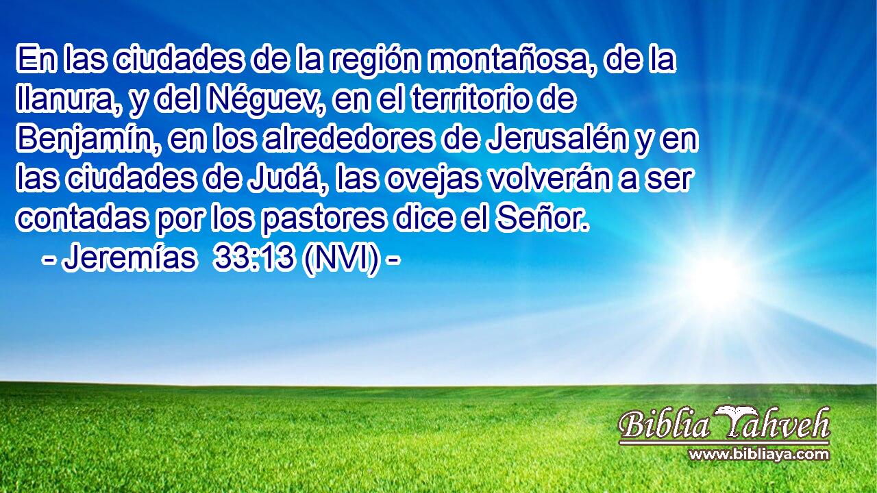  En las ciudades de la región montañosa, de la llanura, y del Néguev, en el territorio de Benjamín, en los alrededores de Jerusalén y en las ciudades de Judá, las ovejas volverán a ser contadas por los pastores dice el Señor. 