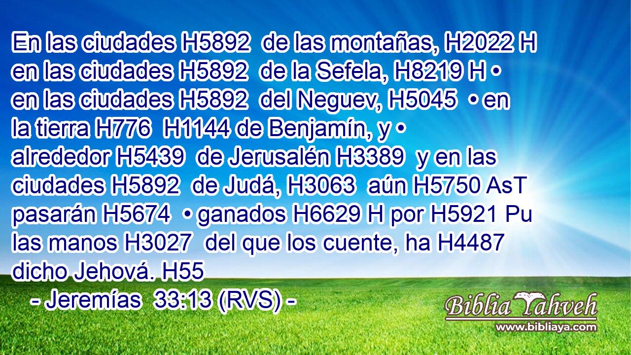 En las ciudades H5892  de las montañas, H2022 H en las ciudades H5892  de la Sefela, H8219 H • en las ciudades H5892  del Neguev, H5045  • en la tierra H776  H1144 de Benjamín, y • alrededor H5439  de Jerusalén H3389  y en las ciudades H5892  de Judá, H3063  aún H5750 AsT pasarán H5674  • ganados H6629 H por H5921 Pu las manos H3027  del que los cuente, ha H4487 dicho Jehová. H55