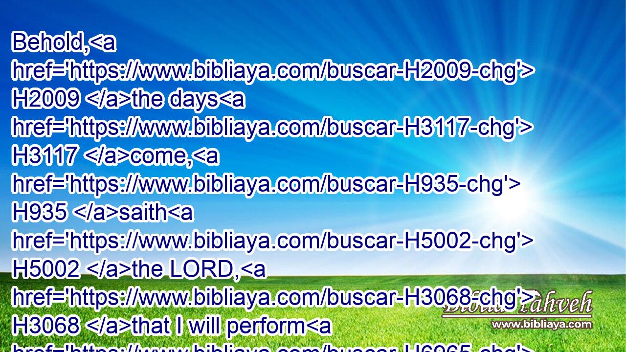 Behold, H2009 the days H3117 come, H935 saith H5002 the LORD, H3068 that I will perform H6965 (H853) that good H2896 thing H1697 which H834 I have promised H1696 unto H413 the house H1004 of Israel H3478 and to H5704 the house H1004 of Judah.H3063