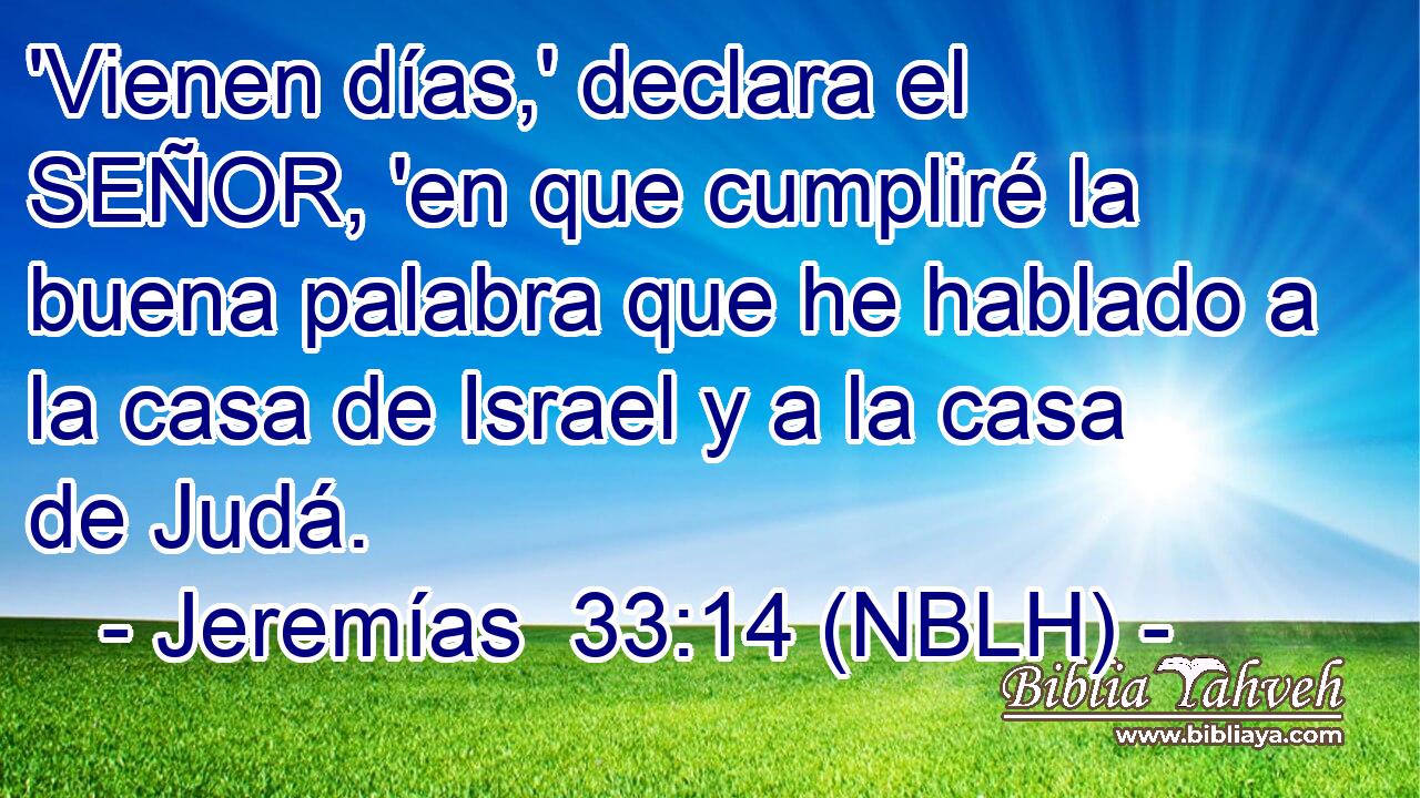  'Vienen días,' declara el SEÑOR, 'en que cumpliré la buena palabra que he hablado a la casa de Israel y a la casa de Judá. 