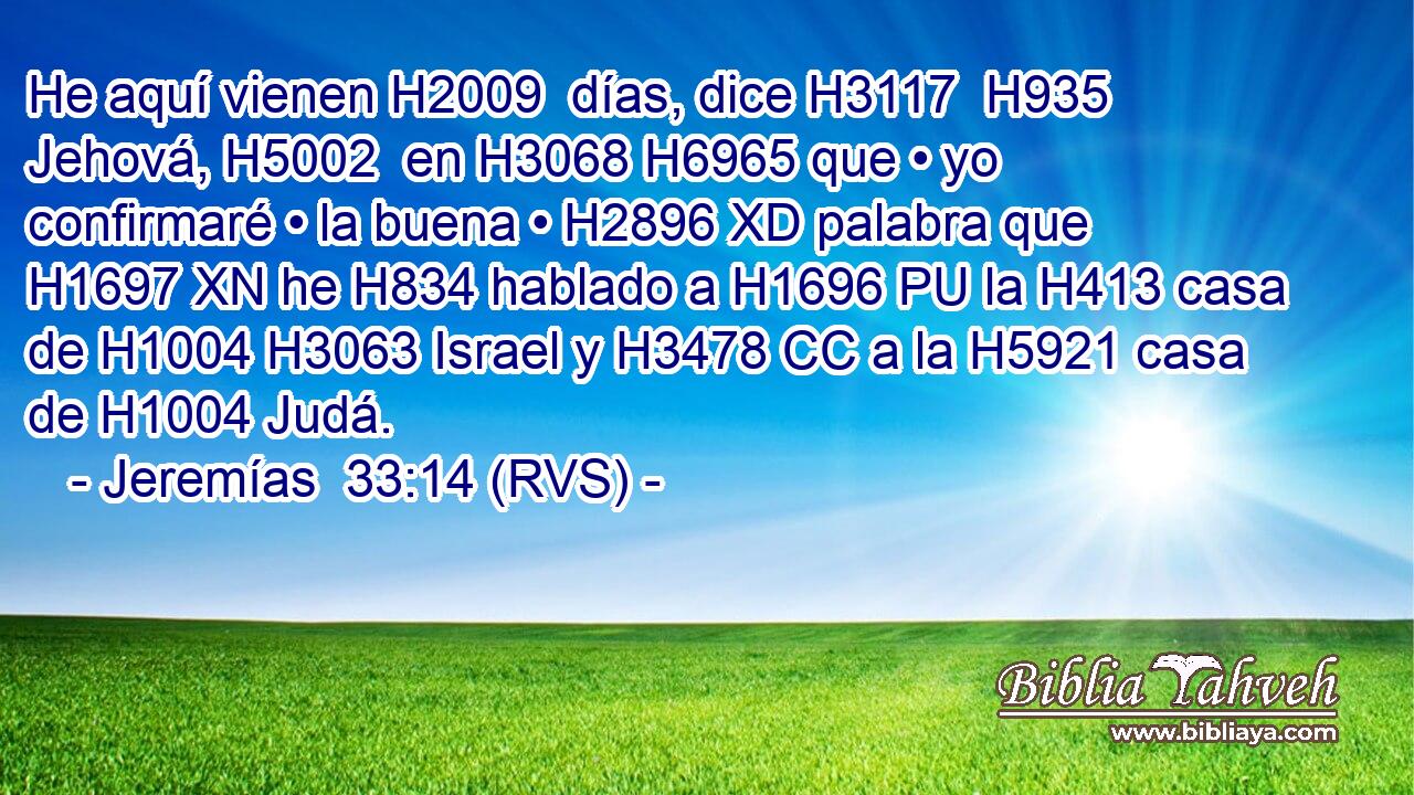 He aquí vienen H2009  días, dice H3117  H935 Jehová, H5002  en H3068 H6965 que • yo confirmaré • la buena • H2896 XD palabra que H1697 XN he H834 hablado a H1696 PU la H413 casa de H1004 H3063 Israel y H3478 CC a la H5921 casa de H1004 Judá. 