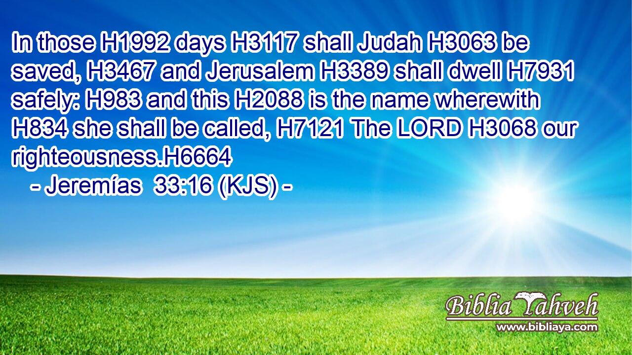 In those H1992 days H3117 shall Judah H3063 be saved, H3467 and Jerusalem H3389 shall dwell H7931 safely: H983 and this H2088 is the name wherewith H834 she shall be called, H7121 The LORD H3068 our righteousness.H6664