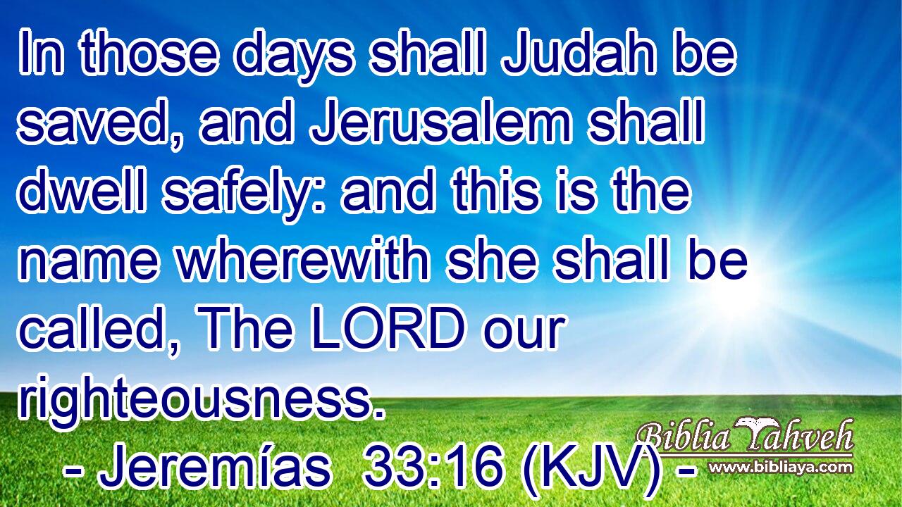 In those days shall Judah be saved, and Jerusalem shall dwell safely: and this is the name wherewith she shall be called, The LORD our righteousness.