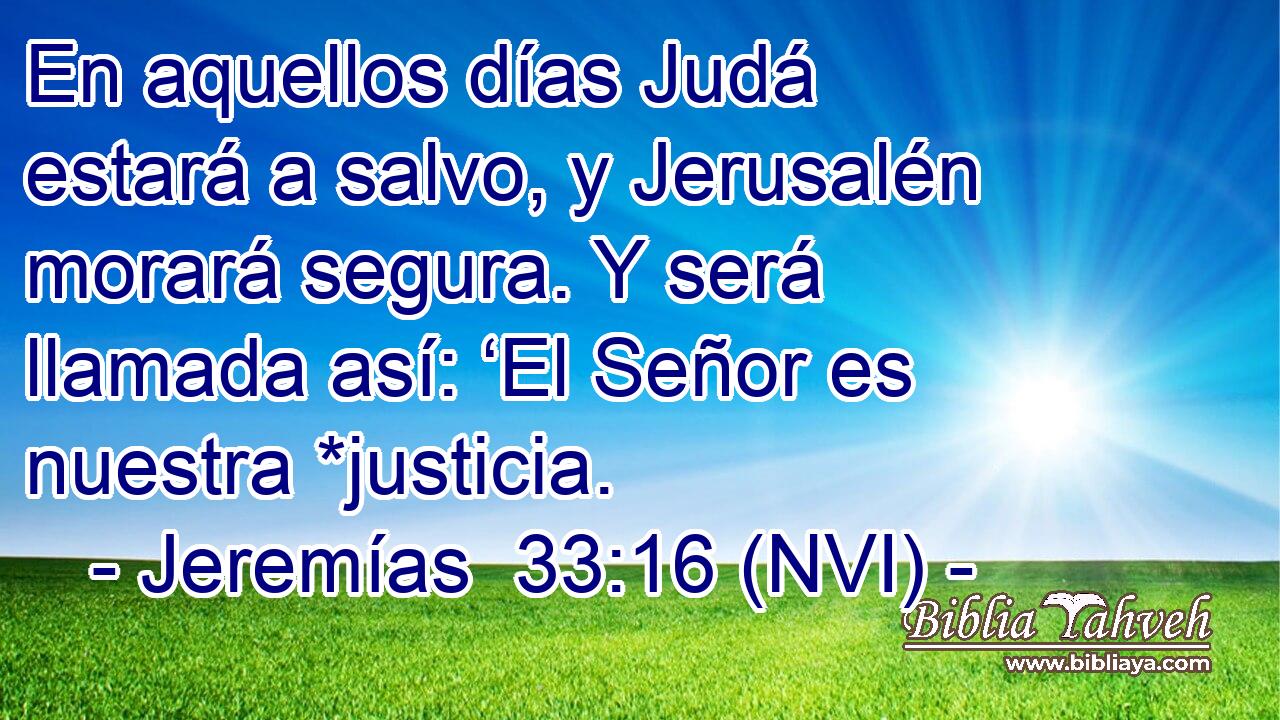  En aquellos días Judá estará a salvo, y Jerusalén morará segura. Y será llamada así: ‘El Señor es nuestra *justicia. 