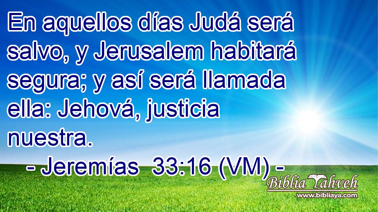  En aquellos días Judá será salvo, y Jerusalem habitará segura; y así será llamada ella: Jehová, justicia nuestra. 