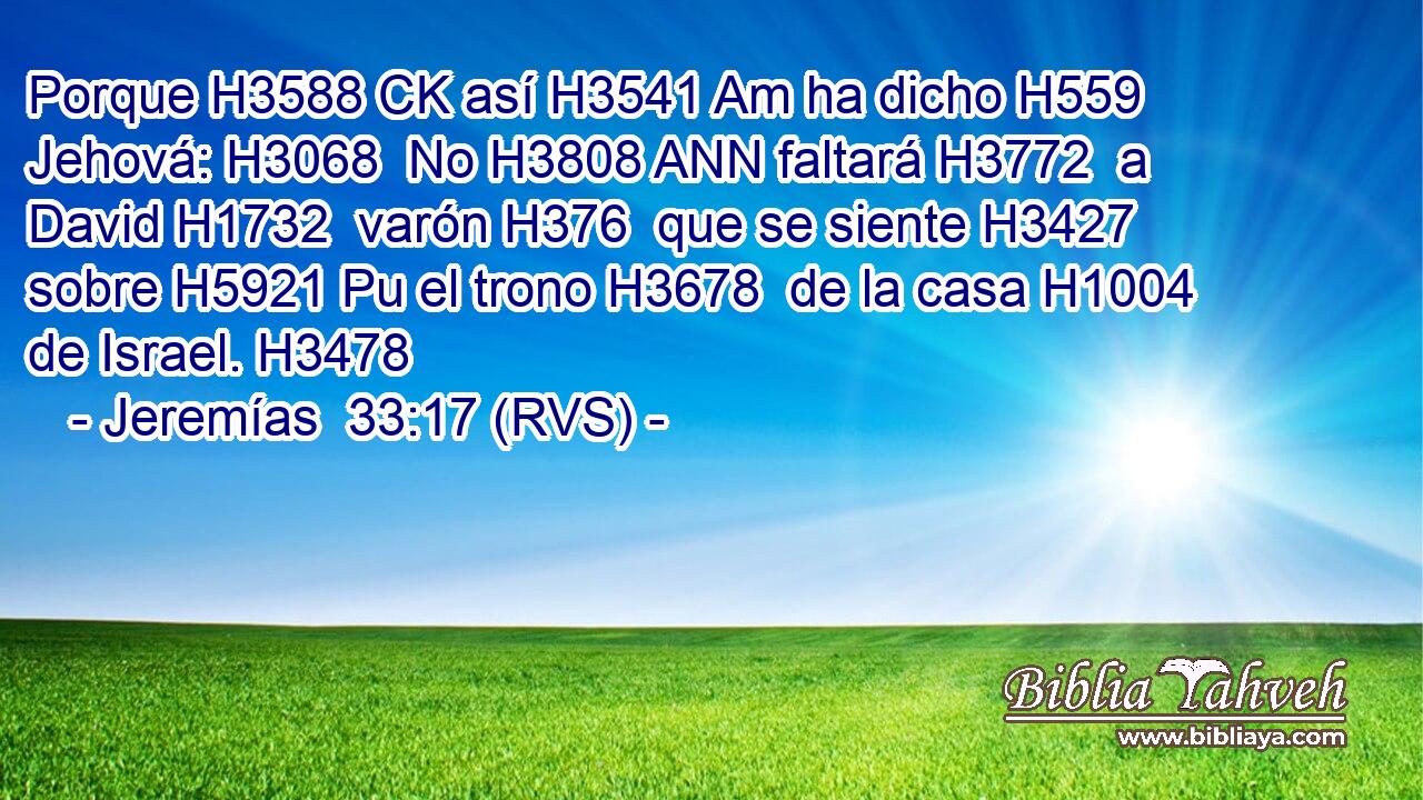 Porque H3588 CK así H3541 Am ha dicho H559  Jehová: H3068  No H3808 ANN faltará H3772  a David H1732  varón H376  que se siente H3427  sobre H5921 Pu el trono H3678  de la casa H1004  de Israel. H3478  