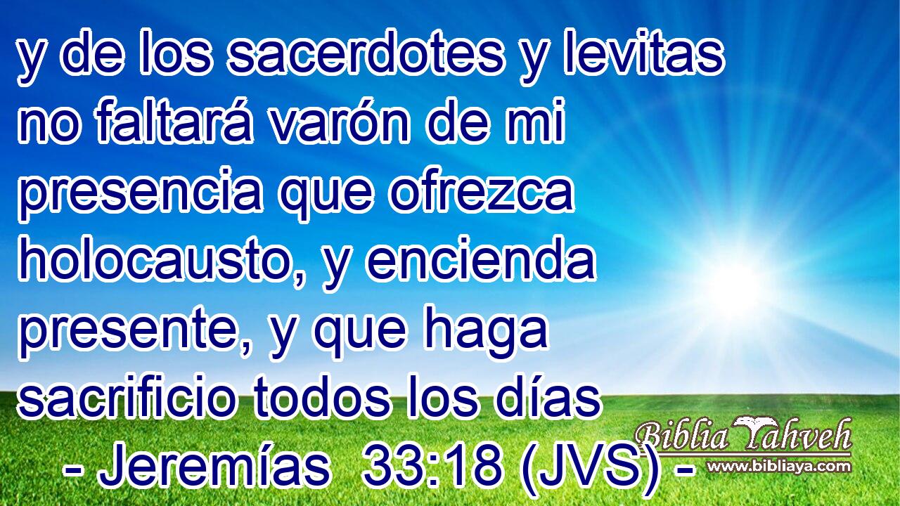 y de los sacerdotes y levitas no faltará varón de mi presencia que ofrezca holocausto, y encienda presente, y que haga sacrificio todos los días