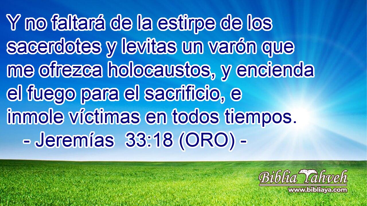  Y no faltará de la estirpe de los sacerdotes y levitas un varón que me ofrezca holocaustos, y encienda el fuego para el sacrificio, e inmole víctimas en todos tiempos. 