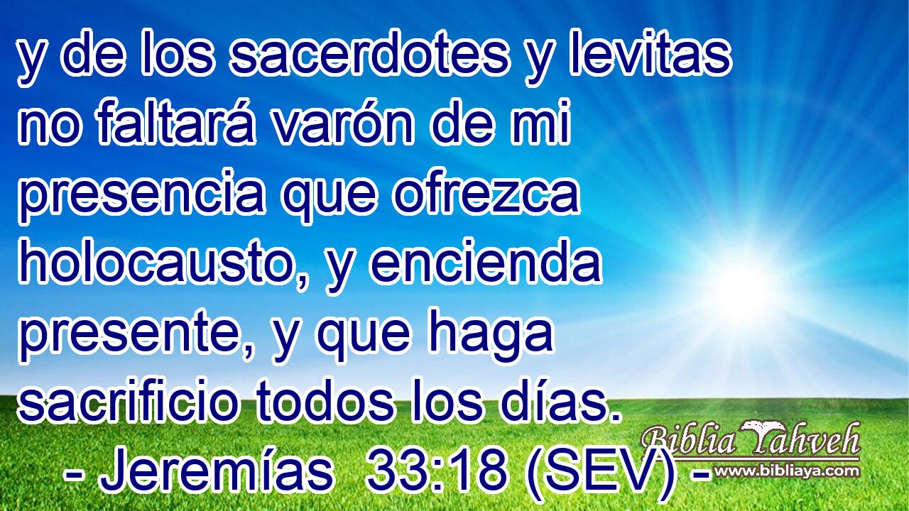 y de los sacerdotes y levitas no faltará varón de mi presencia que ofrezca holocausto, y encienda presente, y que haga sacrificio todos los días.
