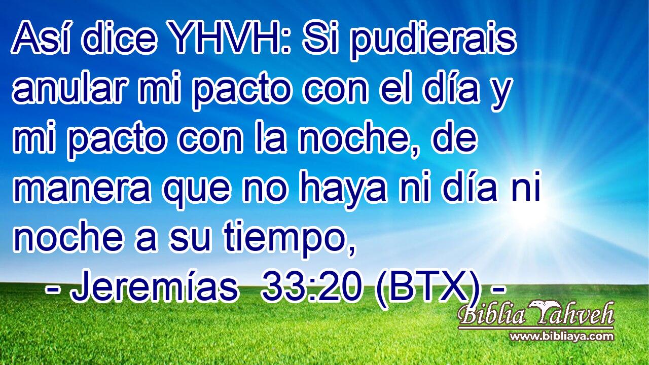 Así dice YHVH: Si pudierais anular mi pacto con el día y mi pacto con la noche, de manera que no haya ni día ni noche a su tiempo,