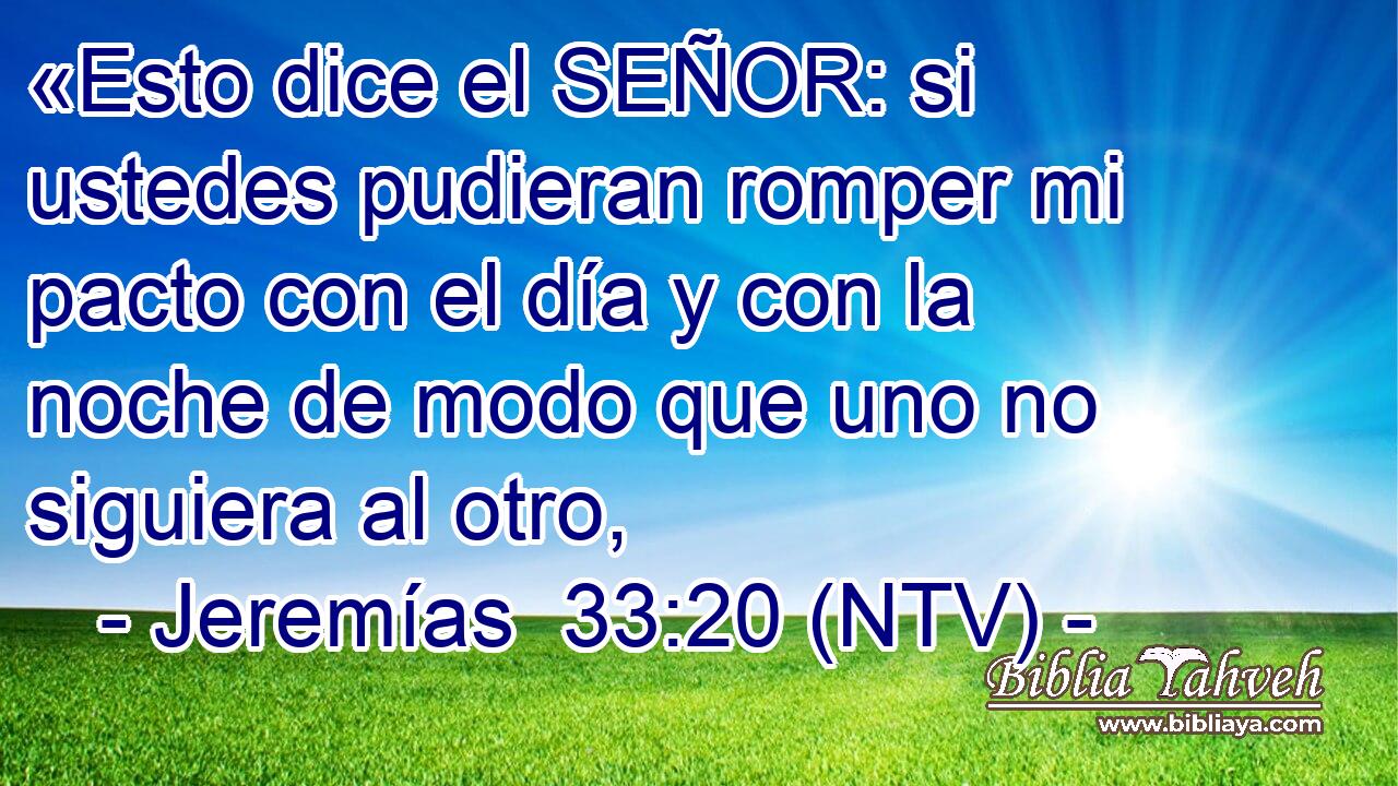 «Esto dice el SEÑOR: si ustedes pudieran romper mi pacto con el día y con la noche de modo que uno no siguiera al otro,