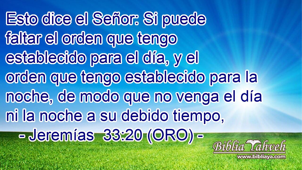  Esto dice el Señor: Si puede faltar el orden que tengo establecido para el día, y el orden que tengo establecido para la noche, de modo que no venga el día ni la noche a su debido tiempo, 