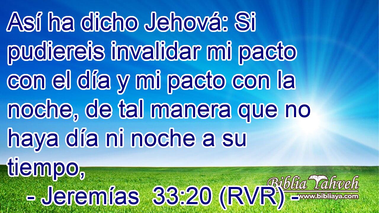 Así ha dicho Jehová: Si pudiereis invalidar mi pacto con el día y mi pacto con la noche, de tal manera que no haya día ni noche a su tiempo,