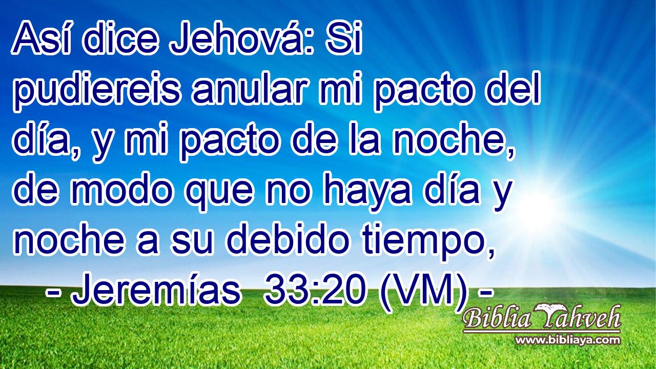  Así dice Jehová: Si pudiereis anular mi pacto del día, y mi pacto de la noche, de modo que no haya día y noche a su debido tiempo, 