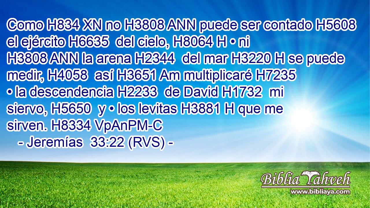 Como H834 XN no H3808 ANN puede ser contado H5608  el ejército H6635  del cielo, H8064 H • ni H3808 ANN la arena H2344  del mar H3220 H se puede medir, H4058  así H3651 Am multiplicaré H7235  • la descendencia H2233  de David H1732  mi siervo, H5650  y • los levitas H3881 H que me sirven. H8334 VpAnPM-C 