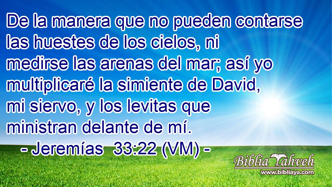  De la manera que no pueden contarse las huestes de los cielos, ni medirse las arenas del mar; así yo multiplicaré la simiente de David, mi siervo, y los levitas que ministran delante de mí. 