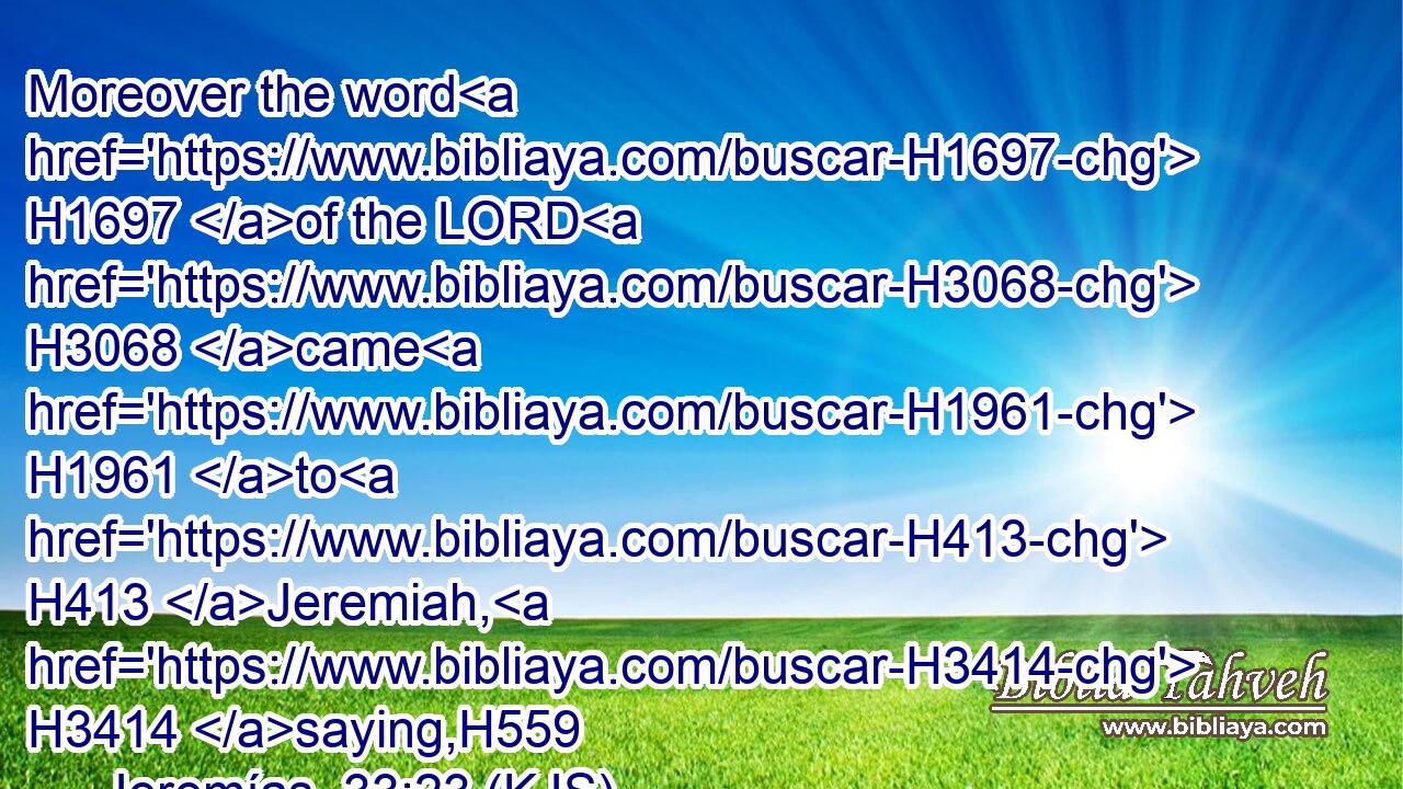Moreover the word H1697 of the LORD H3068 came H1961 to H413 Jeremiah, H3414 saying,H559