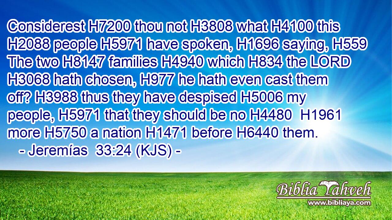 Considerest H7200 thou not H3808 what H4100 this H2088 people H5971 have spoken, H1696 saying, H559 The two H8147 families H4940 which H834 the LORD H3068 hath chosen, H977 he hath even cast them off? H3988 thus they have despised H5006 my people, H5971 that they should be no H4480  H1961 more H5750 a nation H1471 before H6440 them.
