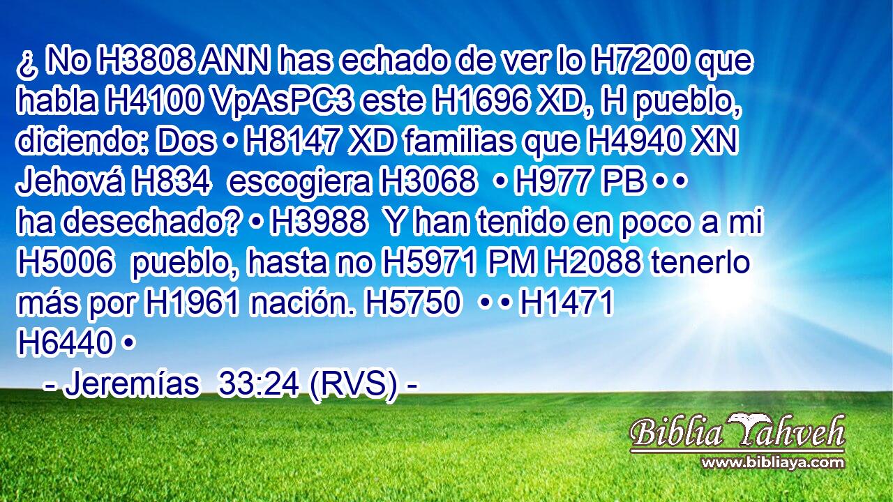 ¿ No H3808 ANN has echado de ver lo H7200 que habla H4100 VpAsPC3 este H1696 XD, H pueblo, diciendo: Dos • H8147 XD familias que H4940 XN Jehová H834  escogiera H3068  • H977 PB • • ha desechado? • H3988  Y han tenido en poco a mi H5006  pueblo, hasta no H5971 PM H2088 tenerlo más por H1961 nación. H5750  • • H1471  H6440 • 