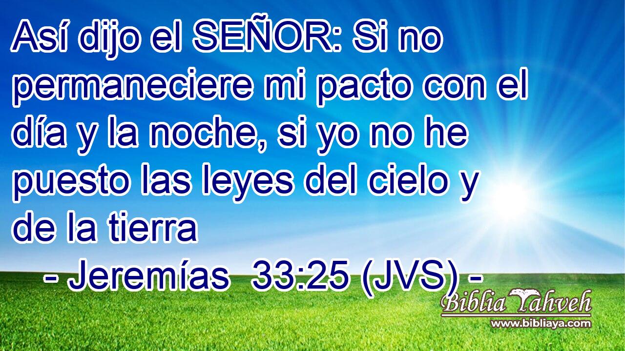Así dijo el SEÑOR: Si no permaneciere mi pacto con el día y la noche, si yo no he puesto las leyes del cielo y de la tierra