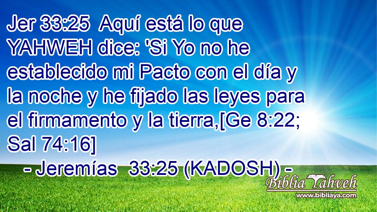  Aquí está lo que YAHWEH dice: 'Si Yo no he establecido mi Pacto con el día y la noche y he fijado las leyes para el firmamento y la tierra,[Ge 8:22; Sal 74:16] 