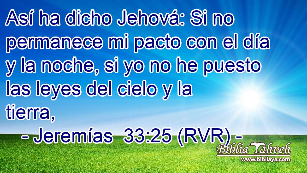 Así ha dicho Jehová: Si no permanece mi pacto con el día y la noche, si yo no he puesto las leyes del cielo y la tierra,