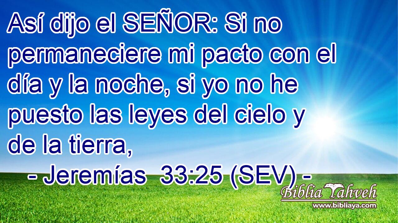Así dijo el SEÑOR: Si no permaneciere mi pacto con el día y la noche, si yo no he puesto las leyes del cielo y de la tierra,