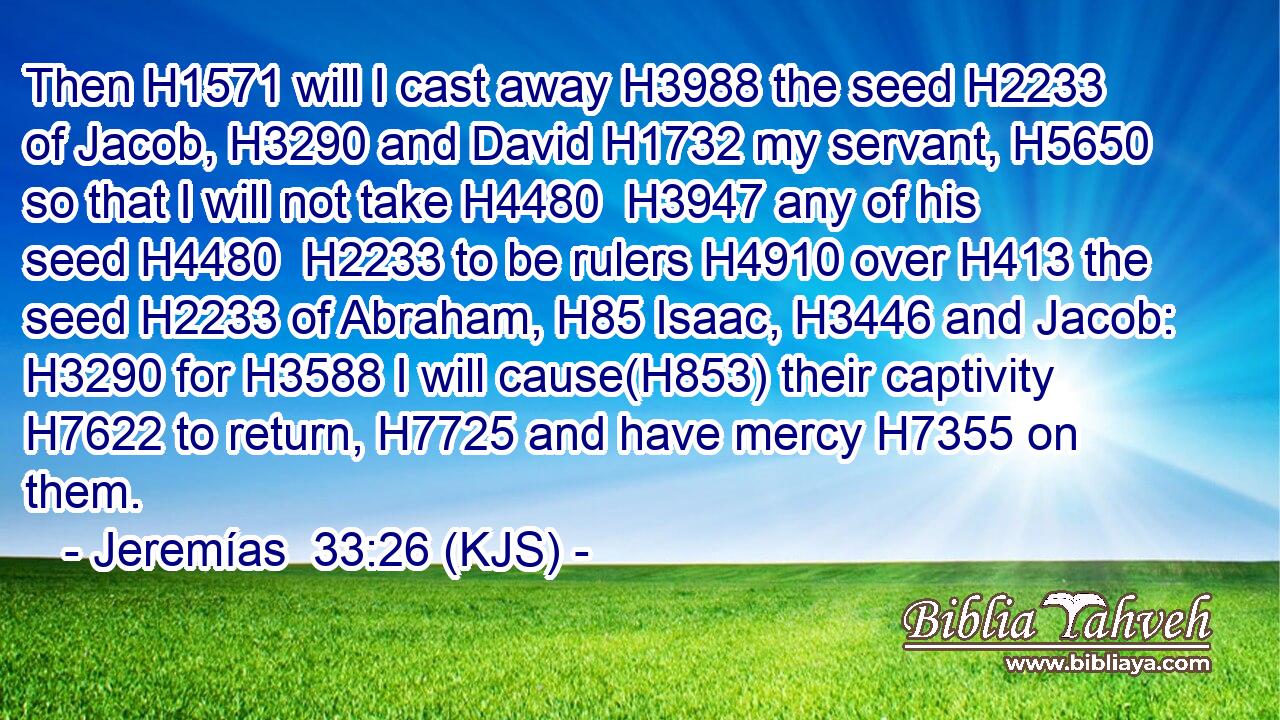 Then H1571 will I cast away H3988 the seed H2233 of Jacob, H3290 and David H1732 my servant, H5650 so that I will not take H4480  H3947 any of his seed H4480  H2233 to be rulers H4910 over H413 the seed H2233 of Abraham, H85 Isaac, H3446 and Jacob: H3290 for H3588 I will cause(H853) their captivity H7622 to return, H7725 and have mercy H7355 on them.