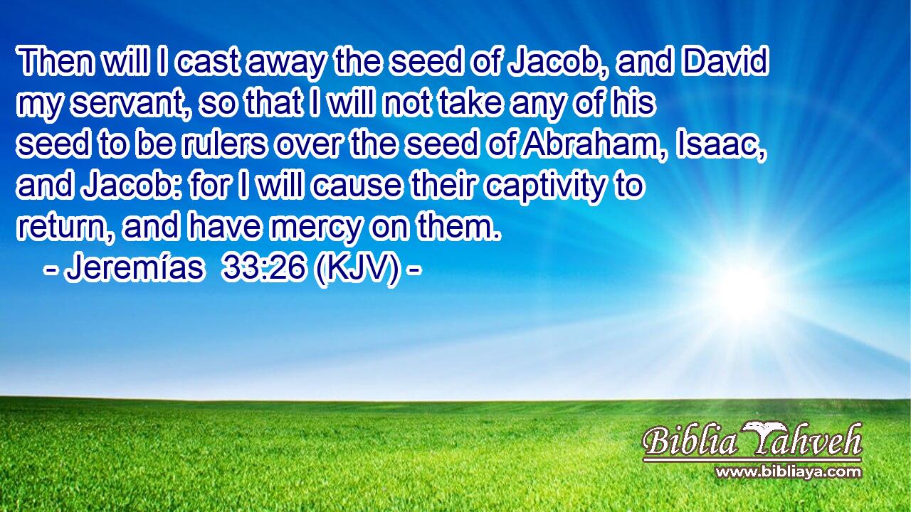 Then will I cast away the seed of Jacob, and David my servant, so that I will not take any of his seed to be rulers over the seed of Abraham, Isaac, and Jacob: for I will cause their captivity to return, and have mercy on them.