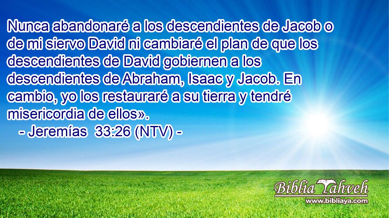 Nunca abandonaré a los descendientes de Jacob o de mi siervo David ni cambiaré el plan de que los descendientes de David gobiernen a los descendientes de Abraham, Isaac y Jacob. En cambio, yo los restauraré a su tierra y tendré misericordia de ellos».