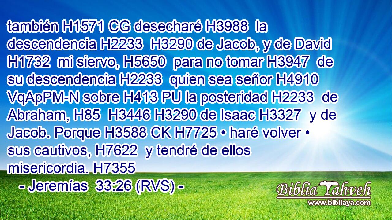 también H1571 CG desecharé H3988  la descendencia H2233  H3290 de Jacob, y de David H1732  mi siervo, H5650  para no tomar H3947  de su descendencia H2233  quien sea señor H4910 VqApPM-N sobre H413 PU la posteridad H2233  de Abraham, H85  H3446 H3290 de Isaac H3327  y de Jacob. Porque H3588 CK H7725 • haré volver • sus cautivos, H7622  y tendré de ellos misericordia. H7355  