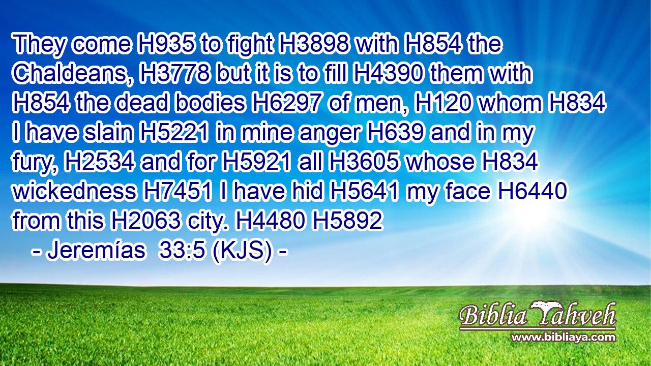 They come H935 to fight H3898 with H854 the Chaldeans, H3778 but it is to fill H4390 them with H854 the dead bodies H6297 of men, H120 whom H834 I have slain H5221 in mine anger H639 and in my fury, H2534 and for H5921 all H3605 whose H834 wickedness H7451 I have hid H5641 my face H6440 from this H2063 city. H4480 H5892