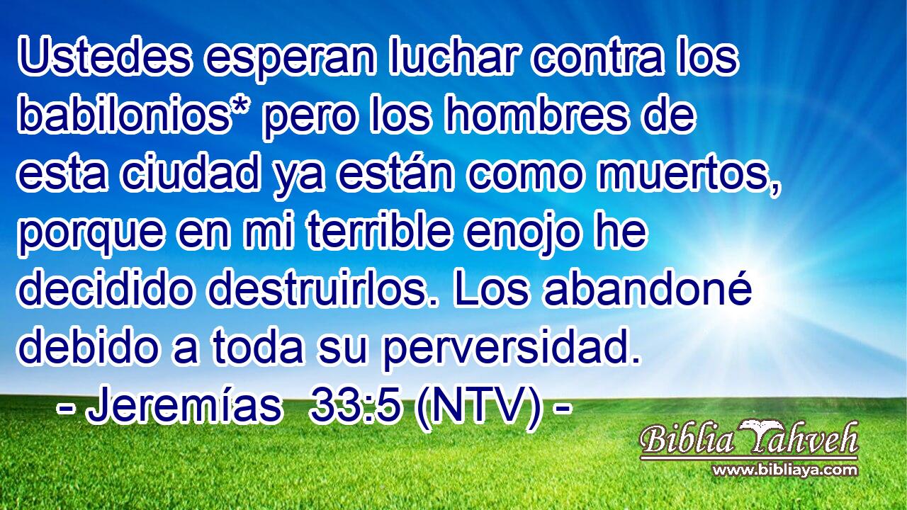 Ustedes esperan luchar contra los babilonios* pero los hombres de esta ciudad ya están como muertos, porque en mi terrible enojo he decidido destruirlos. Los abandoné debido a toda su perversidad.