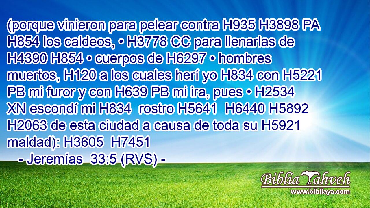 (porque vinieron para pelear contra H935 H3898 PA H854 los caldeos, • H3778 CC para llenarlas de H4390 H854 • cuerpos de H6297 • hombres muertos, H120 a los cuales herí yo H834 con H5221 PB mi furor y con H639 PB mi ira, pues • H2534 XN escondí mi H834  rostro H5641  H6440 H5892 H2063 de esta ciudad a causa de toda su H5921  maldad): H3605  H7451 