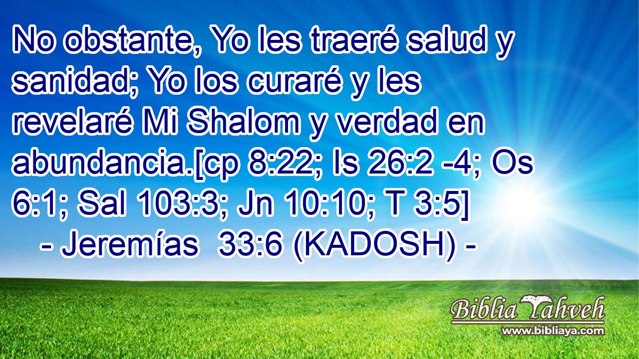  No obstante, Yo les traeré salud y sanidad; Yo los curaré y les revelaré Mi Shalom y verdad en abundancia.[cp 8:22; Is 26:2 -4; Os 6:1; Sal 103:3; Jn 10:10; T 3:5] 
