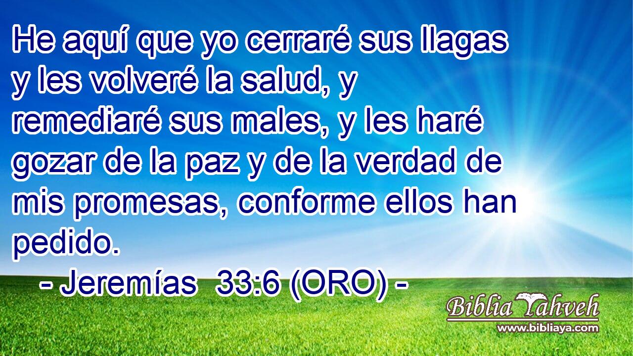  He aquí que yo cerraré sus llagas y les volveré la salud, y remediaré sus males, y les haré gozar de la paz y de la verdad de mis promesas, conforme ellos han pedido. 