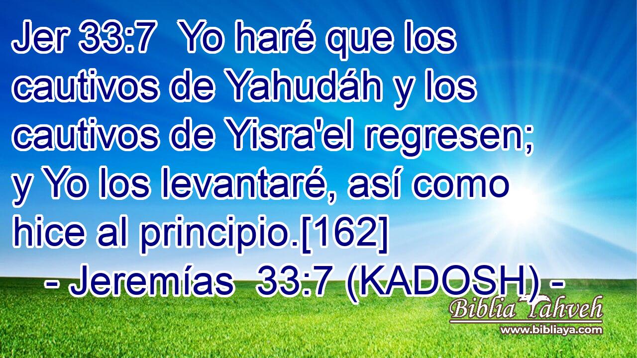  Yo haré que los cautivos de Yahudáh y los cautivos de Yisra'el regresen; y Yo los levantaré, así como hice al principio.[162] 
