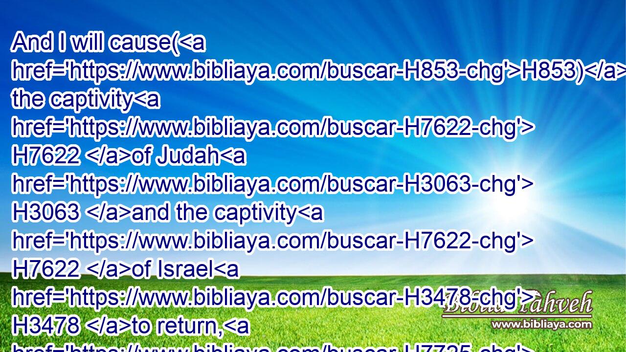And I will cause(H853) the captivity H7622 of Judah H3063 and the captivity H7622 of Israel H3478 to return, H7725 and will build H1129 them, as at the first.H7223