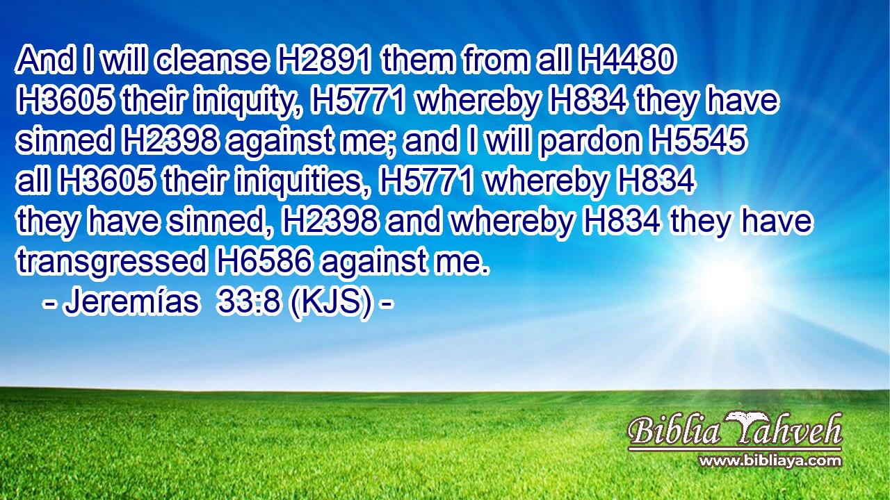 And I will cleanse H2891 them from all H4480  H3605 their iniquity, H5771 whereby H834 they have sinned H2398 against me; and I will pardon H5545 all H3605 their iniquities, H5771 whereby H834 they have sinned, H2398 and whereby H834 they have transgressed H6586 against me.