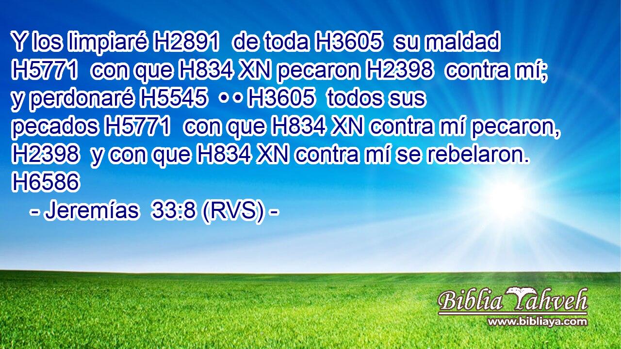 Y los limpiaré H2891  de toda H3605  su maldad H5771  con que H834 XN pecaron H2398  contra mí; y perdonaré H5545  • • H3605  todos sus pecados H5771  con que H834 XN contra mí pecaron, H2398  y con que H834 XN contra mí se rebelaron. H6586  